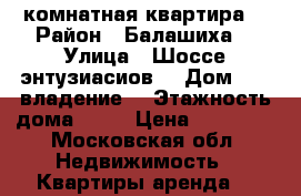 3 комнатная квартира  › Район ­ Балашиха  › Улица ­ Шоссе энтузиасиов  › Дом ­ 87 владение1 › Этажность дома ­ 17 › Цена ­ 35 000 - Московская обл. Недвижимость » Квартиры аренда   